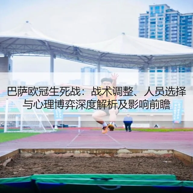 巴萨欧冠生死战：战术调整、人员选择与心理博弈深度解析及影响前瞻